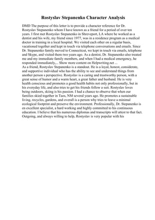 Rostyslav Stepanenko Character Analysis
DMD The purpose of this letter is to provide a character reference for Dr.
Rostyslav Stepanenko whom I have known as a friend for a period of over ten
years. I first met Rostyslav Stepanenko in Shreveport, LA where he worked as a
dentist and his wife, my friend since 1977, was in a residence program as a medical
doctor in training in a local hospital. We visited each other on a regular basis,
vacationed together and kept in touch via telephone conversations and emails. Since
Dr. Stepanenko family moved to Connecticut, we kept in touch via emails, telephone
and Skype, and visited them two years ago. As a dentist, Dr. Stepanenko also treated
me and my immediate family members, and when I had a medical emergency, he
responded immediately,... Show more content on Helpwriting.net ...
As a friend, Rostyslav Stepanenko is a standout. He is a loyal, honest, considerate,
and supportive individual who has the ability to see and understand things from
another person s perspective. Rostyslav is a caring and trustworthy person, with a
great sense of humor and a warm heart, a great father and husband. He is very
health conscious and promotes a good health habits not only professionally, but in
his everyday life, and also tries to get his friends follow a suit. Rostyslav loves
being outdoors, skiing is his passion. I had a chance to observe that when our
families skied together in Taos, NM several years ago. He promotes a sustainable
living, recycles, gardens, and overall is a person why tries to leave a minimal
ecological footprint and preserve the environment. Professionally, Dr. Stepanenko is
en excellent specialist, a hard working and highly committed to his continuous
education. I believe that his numerous diplomas and transcripts will attest to that fact.
Outgoing, and always willing to help, Rostyslav is very popular with his
 