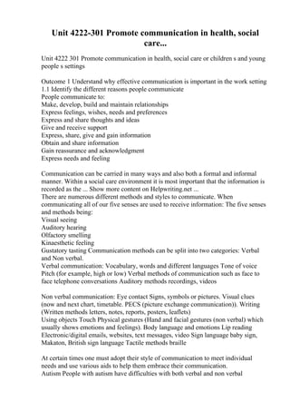 Unit 4222-301 Promote communication in health, social
care...
Unit 4222 301 Promote communication in health, social care or children s and young
people s settings
Outcome 1 Understand why effective communication is important in the work setting
1.1 Identify the different reasons people communicate
People communicate to:
Make, develop, build and maintain relationships
Express feelings, wishes, needs and preferences
Express and share thoughts and ideas
Give and receive support
Express, share, give and gain information
Obtain and share information
Gain reassurance and acknowledgment
Express needs and feeling
Communication can be carried in many ways and also both a formal and informal
manner. Within a social care environment it is most important that the information is
recorded as the ... Show more content on Helpwriting.net ...
There are numerous different methods and styles to communicate. When
communicating all of our five senses are used to receive information: The five senses
and methods being:
Visual seeing
Auditory hearing
Olfactory smelling
Kinaesthetic feeling
Gustatory tasting Communication methods can be split into two categories: Verbal
and Non verbal.
Verbal communication: Vocabulary, words and different languages Tone of voice
Pitch (for example, high or low) Verbal methods of communication such as face to
face telephone conversations Auditory methods recordings, videos
Non verbal communication: Eye contact Signs, symbols or pictures. Visual clues
(now and next chart, timetable. PECS (picture exchange communication)). Writing
(Written methods letters, notes, reports, posters, leaflets)
Using objects Touch Physical gestures (Hand and facial gestures (non verbal) which
usually shows emotions and feelings). Body language and emotions Lip reading
Electronic/digital emails, websites, text messages, video Sign language baby sign,
Makaton, British sign language Tactile methods braille
At certain times one must adopt their style of communication to meet individual
needs and use various aids to help them embrace their communication.
Autism People with autism have difficulties with both verbal and non verbal
 