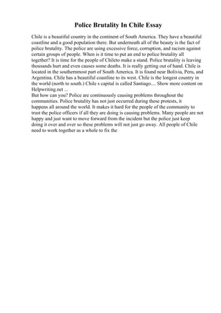 Police Brutality In Chile Essay
Chile is a beautiful country in the continent of South America. They have a beautiful
coastline and a good population there. But underneath all of the beauty is the fact of
police brutality. The police are using excessive force, corruption, and racism against
certain groups of people. When is it time to put an end to police brutality all
together? It is time for the people of Chileto make a stand. Police brutality is leaving
thousands hurt and even causes some deaths. It is really getting out of hand. Chile is
located in the southernmost part of South America. It is found near Bolivia, Peru, and
Argentina. Chile has a beautiful coastline to its west. Chile is the longest country in
the world (north to south.) Chile s capital is called Santiago.... Show more content on
Helpwriting.net ...
But how can you? Police are continuously causing problems throughout the
communities. Police brutality has not just occurred during these protests, it
happens all around the world. It makes it hard for the people of the community to
trust the police officers if all they are doing is causing problems. Many people are not
happy and just want to move forward from the incident but the police just keep
doing it over and over so these problems will not just go away. All people of Chile
need to work together as a whole to fix the
 