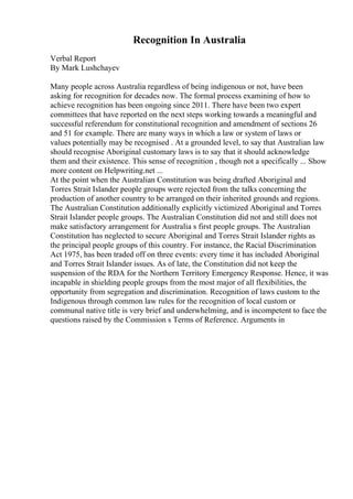 Recognition In Australia
Verbal Report
By Mark Lushchayev
Many people across Australia regardless of being indigenous or not, have been
asking for recognition for decades now. The formal process examining of how to
achieve recognition has been ongoing since 2011. There have been two expert
committees that have reported on the next steps working towards a meaningful and
successful referendum for constitutional recognition and amendment of sections 26
and 51 for example. There are many ways in which a law or system of laws or
values potentially may be recognised . At a grounded level, to say that Australian law
should recognise Aboriginal customary laws is to say that it should acknowledge
them and their existence. This sense of recognition , though not a specifically ... Show
more content on Helpwriting.net ...
At the point when the Australian Constitution was being drafted Aboriginal and
Torres Strait Islander people groups were rejected from the talks concerning the
production of another country to be arranged on their inherited grounds and regions.
The Australian Constitution additionally explicitly victimized Aboriginal and Torres
Strait Islander people groups. The Australian Constitution did not and still does not
make satisfactory arrangement for Australia s first people groups. The Australian
Constitution has neglected to secure Aboriginal and Torres Strait Islander rights as
the principal people groups of this country. For instance, the Racial Discrimination
Act 1975, has been traded off on three events: every time it has included Aboriginal
and Torres Strait Islander issues. As of late, the Constitution did not keep the
suspension of the RDA for the Northern Territory Emergency Response. Hence, it was
incapable in shielding people groups from the most major of all flexibilities, the
opportunity from segregation and discrimination. Recognition of laws custom to the
Indigenous through common law rules for the recognition of local custom or
communal native title is very brief and underwhelming, and is incompetent to face the
questions raised by the Commission s Terms of Reference. Arguments in
 