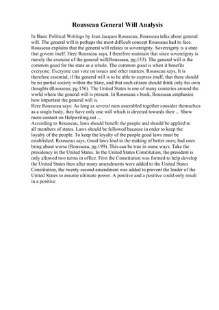 Rousseau General Will Analysis
In Basic Political Writings by Jean Jacques Rousseau, Rousseau talks about general
will. The general will is perhaps the most difficult concept Rousseau had to face.
Rousseau explains that the general will relates to sovereignty. Sovereignty is a state
that govern itself. Here Rousseau says, I therefore maintain that since sovereignty is
merely the exercise of the general will(Rousseau, pg.153). The general will is the
common good for the state as a whole. The common good is when it benefits
everyone. Everyone can vote on issues and other matters. Rousseau says, It is
therefore essential, if the general will is to be able to express itself, that there should
be no partial society within the State, and that each citizen should think only his own
thoughts (Rousseau, pg.156). The United States is one of many countries around the
world where the general will is present. In Rousseau s book, Rousseau emphasize
how important the general will is.
Here Rousseau says: As long as several men assembled together consider themselves
as a single body, they have only one will which is directed towards their ... Show
more content on Helpwriting.net ...
According to Rousseau, laws should benefit the people and should be applied to
all members of states. Laws should be followed because in order to keep the
loyalty of the people. To keep the loyalty of the people good laws must be
established. Rousseau says, Good laws lead to the making of better ones; bad ones
bring about worse (Rousseau, pg.199). This can be true in some ways. Take the
presidency in the United States. In the United States Constitution, the president is
only allowed two terms in office. First the Constitution was formed to help develop
the United States then after many amendments were added to the United States
Constitution, the twenty second amendment was added to prevent the leader of the
United States to assume ultimate power. A positive and a positive could only result
in a positive
 