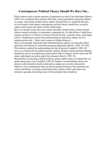 Contemporary Political Theory Should We Have On...
Policy makers need a certain measure of agreement on what is just and unjust (Rawls,
1999: 6) to coordinate their policies efficiently, meet expectations and grant stability
in society. Answering whether policy makers should listen to a statement like this,
we will explore what impact contemporary political theory should have on policy
makers and examine the nature of their relationship.
Due to its limited scope, this essay cannot elucidate whether policy makers should
listen to natural scientists or economists, comparatively. In what follows I shall focus
entirely on Rawls s A Theory of Justice(TJ) and Nozick s Anarchy, State, and Utopia
(ASU). I furthermore assume that political theorists and policy makers are two
separate parties and ... Show more content on Helpwriting.net ...
Rawls convincingly illuminates that individual policy makers can critically reflect
upon their self interest by internally assuming impartiality (Rawls, 1999: 119 120).
This intuitive method for understanding the role of justice (Campbell, 1988: 82)
serves as a framework for unbiased policy making. Despite various political attitudes,
institutions rest on an underlying consent about what is (un)just. In this sense, the OP
makes individuals see policy goals from distance (Rawls, 1999: 19).
Beyond that, by listening to political theory, policy makers learn to evaluate how we
speak about justice (see Campbell, 1988: 9). Intuitive societal debates about who
deserves what should be heard so that policy makers are not only informed by
lobbyists. Even if parliament does not discuss political theories, they translate into
culture and beliefs. Listening could make policy makers reflect upon their own
normative grounds, becoming aware of the principles they should act
 