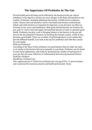 The Importance Of Probiotics In The Gut
Overall health and well being can be affected by the bacteria in the gut, and an
imbalance in the digestive system can cause changes in the body and manifest as any
number of ailments, including abdominal discomfort, irritable bowel syndrome,
crohn s disease skin and ulcerative colitis. Gut health and immune systemclosely
linked, and while bacteria are important for digestion, it can also have an effect on
hormone levels, stress and metabolism. Both good and bad bacteria are found in the
gut, and it is vital to feed and supply the beneficial bacteria in order to maintain good
health. Probiotics can play a role in bringing balance to the bacteria in the gut and
prevent the development of diseases, by boosting the immune system, which in turn,
promotes good health. There are a number of probioticproducts on the market that
provide different benefits. Lets look at the top five probiotics and what they can do
for your health.
What are Probiotics?
According to the Mayo Clinic, probiotics are good bacteria that are either the same
as or similar to the bacteria that occur naturally in your body. Probiotics can be found
in some food supplements, and works by decreasing the number of bad bacteria in
your gut that can cause infections or inflammation and restoring bacterial balance.
Probiotics Products
BlueBiotics Ultimate Care
This supplement has 61 billion live probiotics per serving (CFU), 11 proven strains,
and is promoted by numerous doctors and health professionals. Some
 