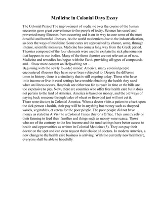 Medicine in Colonial Days Essay
The Colonial Period The improvement of medicine over the course of the human
successes gave great convenience to the people of today. Science has cured and
prevented many illnesses from occurring and is on its way to cure some of the most
dreadful and harmful illnesses. As the world modernizes due to the industrialization,
so does the ways of medicine. Some cures are approached by chance, some, through
intense, scientific measures. Medicine has come a long way from the Greek period.
Theories composed of the four elements were used to explain the sick phenomenon
that happens to our bodies. Many of the those theories are not relevant as of now.
Medicine and remedies has begun with the Earth, providing all types of compounds
and... Show more content on Helpwriting.net ...
Beginning with the newly founded nation: America, many colonial people
encountered illnesses they have never been subjected to. Despite the different
times in history, there is a similarity that is still ongoing today. Those who have
little income or live in rural settings have trouble obtaining the health they need
when an illness occurs. Hospitals are either too far to reach in time or the bills are
too expensive to pay. Now, there are countries who offer free health care but it does
not pertain to the land of America. America is based on money, and the old ways of
paying back someone through bales of wheat or firewood just will not cut it.
There were doctors in Colonial America. When a doctor visits a patient to check upon
the sick person s health, their pay will be in anything but money such as chopped
woods, vegetables, et cetera for the poor people. The poor people did not have
money as stated in A Visit to a Colonial Times Doctor s Office. They usually rely on
their farming to feed their families and things such as money were scarce. Those
who are of the contrary to the low income and the rural settings have better access to
health and opportunities as written in Colonial Medicine (5). They can pay their
doctor on the spot and can even request their choice of doctors. In modern America, a
new change to the health care business is arriving. With the currently new healthcare,
everyone shall be able to hopefully
 