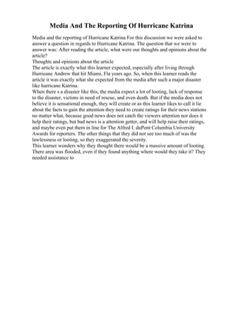 Media And The Reporting Of Hurricane Katrina
Media and the reporting of Hurricane Katrina For this discussion we were asked to
answer a question in regards to Hurricane Katrina. The question that we were to
answer was: After reading the article, what were our thoughts and opinions about the
article?
Thoughts and opinions about the article
The article is exactly what this learner expected, especially after living through
Hurricane Andrew that hit Miami, Fla years ago. So, when this learner reads the
article it was exactly what she expected from the media after such a major disaster
like hurricane Katrina.
When there s a disaster like this, the media expect a lot of looting, lack of response
to the disaster, victims in need of rescue, and even death. But if the media does not
believe it is sensational enough, they will create or as this learner likes to call it lie
about the facts to gain the attention they need to create ratings for their news stations
no matter what, because good news does not catch the viewers attention nor does it
help their ratings, but bad news is a attention getter, and will help raise their ratings,
and maybe even put them in line for The Alfred I. duPont Columbia University
Awards for reporters. The other things that they did not see too much of was the
lawlessness or looting, so they exaggerated the severity.
This learner wonders why they thought there would be a massive amount of looting.
There area was flooded, even if they found anything where would they take it? They
needed assistance to
 