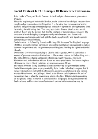 Social Contract Is The Linchpin Of Democratic Governance
John Locke s Theory of Social Contract is the Linchpin of democratic governance
Discuss.
Since the beginning of human civilisation, social contracts have helped structure how
people and governments worked together. It is the view that persons moral and/or
political obligations are dependent upon a contract or agreement among them to form
the society in which they live. This essay sets out to discuss John Locke s social
contract theory and the dictum that it is the linchpin of democratic governance. The
essay starts by defining key concepts namely social contract and democratic
governance, and moves on to look at John Locke s philosophy and its relevance to
democratic governance today.
Social contract is defined by American Heritage Dictionary of the English Language
(2011) as a usually implicit agreement among the members of an organised society or
between the governed and the government defining and limiting the rights and duties
of each.
Democratic Governance according to Chama and Maguire (2005) is defined as a
system of government where institutions ... Show more content on Helpwriting.net ...
The only difference being replacing Federative power by Judicial power. In
Zimbabwe and indeed other African States we have opted to use Parliament in place
of federative power. Such variations are common across Africa.
The major problem facing countries is non adherence by the governments to the
Social Contract principles as propounded by John Locke. John Locke argues that if
the government does not fulfil its obligations, citizens can challenge it and choose
another Government. According to John Locke this can only happen at the end of
the contract that is after the government s term of office. This is what is prevailing
on the ground today. However in some countries the people have gone contrary to
Locke s ideas and have taken confrontational approach that was advocated by
 