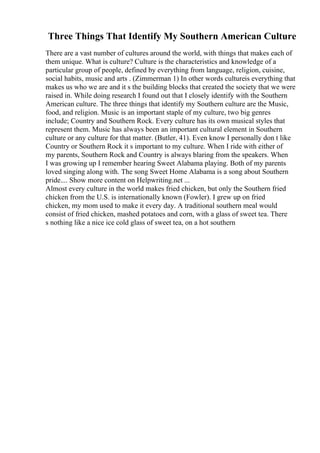 Three Things That Identify My Southern American Culture
There are a vast number of cultures around the world, with things that makes each of
them unique. What is culture? Culture is the characteristics and knowledge of a
particular group of people, defined by everything from language, religion, cuisine,
social habits, music and arts . (Zimmerman 1) In other words cultureis everything that
makes us who we are and it s the building blocks that created the society that we were
raised in. While doing research I found out that I closely identify with the Southern
American culture. The three things that identify my Southern culture are the Music,
food, and religion. Music is an important staple of my culture, two big genres
include; Country and Southern Rock. Every culture has its own musical styles that
represent them. Music has always been an important cultural element in Southern
culture or any culture for that matter. (Butler, 41). Even know I personally don t like
Country or Southern Rock it s important to my culture. When I ride with either of
my parents, Southern Rock and Country is always blaring from the speakers. When
I was growing up I remember hearing Sweet Alabama playing. Both of my parents
loved singing along with. The song Sweet Home Alabama is a song about Southern
pride.... Show more content on Helpwriting.net ...
Almost every culture in the world makes fried chicken, but only the Southern fried
chicken from the U.S. is internationally known (Fowler). I grew up on fried
chicken, my mom used to make it every day. A traditional southern meal would
consist of fried chicken, mashed potatoes and corn, with a glass of sweet tea. There
s nothing like a nice ice cold glass of sweet tea, on a hot southern
 