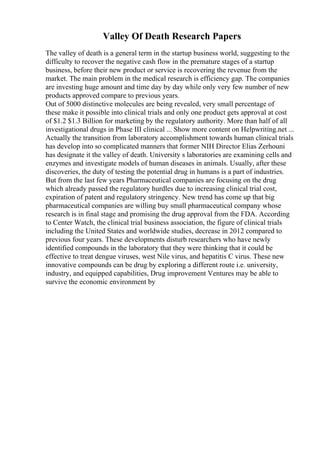 Valley Of Death Research Papers
The valley of death is a general term in the startup business world, suggesting to the
difficulty to recover the negative cash flow in the premature stages of a startup
business, before their new product or service is recovering the revenue from the
market. The main problem in the medical research is efficiency gap. The companies
are investing huge amount and time day by day while only very few number of new
products approved compare to previous years.
Out of 5000 distinctive molecules are being revealed, very small percentage of
these make it possible into clinical trials and only one product gets approval at cost
of $1.2 $1.3 Billion for marketing by the regulatory authority. More than half of all
investigational drugs in Phase III clinical ... Show more content on Helpwriting.net ...
Actually the transition from laboratory accomplishment towards human clinical trials
has develop into so complicated manners that former NIH Director Elias Zerhouni
has designate it the valley of death. University s laboratories are examining cells and
enzymes and investigate models of human diseases in animals. Usually, after these
discoveries, the duty of testing the potential drug in humans is a part of industries.
But from the last few years Pharmaceutical companies are focusing on the drug
which already passed the regulatory hurdles due to increasing clinical trial cost,
expiration of patent and regulatory stringency. New trend has come up that big
pharmaceutical companies are willing buy small pharmaceutical company whose
research is in final stage and promising the drug approval from the FDA. According
to Center Watch, the clinical trial business association, the figure of clinical trials
including the United States and worldwide studies, decrease in 2012 compared to
previous four years. These developments disturb researchers who have newly
identified compounds in the laboratory that they were thinking that it could be
effective to treat dengue viruses, west Nile virus, and hepatitis C virus. These new
innovative compounds can be drug by exploring a different route i.e. university,
industry, and equipped capabilities, Drug improvement Ventures may be able to
survive the economic environment by
 