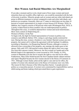 How Women And Racial Minorities Are Marginalized
If you take a moment and try to do a head count of how many women and racial
minorities there are in public office right now, you would be astonished with the lack
of diversity in politics. Minority groups such as women and non white individuals are
prone to different treatment in society compared to male and white individuals, and
politicsis no exception. Generally, there are 37 states in which there are less than 10
percent of women representatives in single or lower houses (UN Women, 2016). In
addition, the Congress consists of 80 percent white male (Washington Post, 2015). It
is pretty evident based on these numbers who are underrepresented in politics.
Throughout this essay, it would be depicted how women and racial minoritiesare...
Show more content on Helpwriting.net ...
Women in Politics: In the Past
To begin with, the fight for formal representation of women in politics was
extensive and difficult. Before 1916, voting is a privilege mainly restricted for
men. During this time, women s freedom is very limited. Married women can own
property, but cannot sell it without the agreement with her husband. In addition,
according to Manitoba s Act Respecting Married Women, although a woman is
allowed to have ownership of her property, any earnings she makes goes to her
spouse. Only until 1872, did married women obtain the right to their own wage
free from their spouses control. Moreover, the first woman in Canada and in the
British Empire to be appointed to a court occurred in 1914. Finally, in 1916,
women in Manitoba were the first to acquire the right to vote and run for office.
Furthermore, Mary Ellen Smith became the first Canadian female cabinet minister
and Agnes Macphail became the first woman elected in the House of Commons in
1921. Although women finally achieved the right to vote and run for office, the
number of women who attained seats in the House of Commons were very little.
The reason for that is because of the following three factors: 1) people perceive
politics as a masculine pursuit, 2) women were constrained by responsibilities such as
child rearing and home making which prevented them to gain experiences
 
