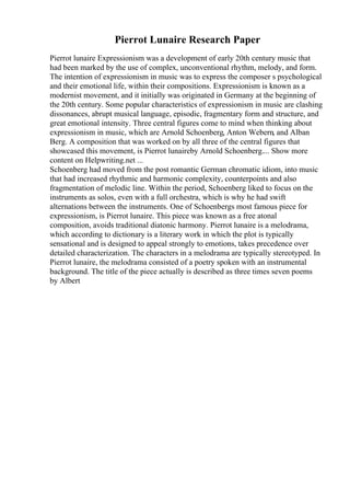 Pierrot Lunaire Research Paper
Pierrot lunaire Expressionism was a development of early 20th century music that
had been marked by the use of complex, unconventional rhythm, melody, and form.
The intention of expressionism in music was to express the composer s psychological
and their emotional life, within their compositions. Expressionism is known as a
modernist movement, and it initially was originated in Germany at the beginning of
the 20th century. Some popular characteristics of expressionism in music are clashing
dissonances, abrupt musical language, episodic, fragmentary form and structure, and
great emotional intensity. Three central figures come to mind when thinking about
expressionism in music, which are Arnold Schoenberg, Anton Webern, and Alban
Berg. A composition that was worked on by all three of the central figures that
showcased this movement, is Pierrot lunaireby Arnold Schoenberg.... Show more
content on Helpwriting.net ...
Schoenberg had moved from the post romantic German chromatic idiom, into music
that had increased rhythmic and harmonic complexity, counterpoints and also
fragmentation of melodic line. Within the period, Schoenberg liked to focus on the
instruments as solos, even with a full orchestra, which is why he had swift
alternations between the instruments. One of Schoenbergs most famous piece for
expressionism, is Pierrot lunaire. This piece was known as a free atonal
composition, avoids traditional diatonic harmony. Pierrot lunaire is a melodrama,
which according to dictionary is a literary work in which the plot is typically
sensational and is designed to appeal strongly to emotions, takes precedence over
detailed characterization. The characters in a melodrama are typically stereotyped. In
Pierrot lunaire, the melodrama consisted of a poetry spoken with an instrumental
background. The title of the piece actually is described as three times seven poems
by Albert
 