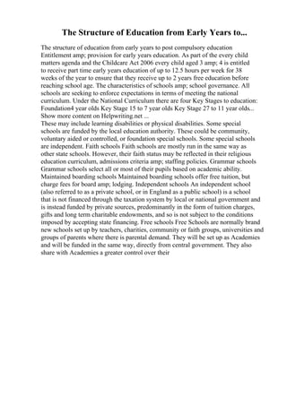 The Structure of Education from Early Years to...
The structure of education from early years to post compulsory education
Entitlement amp; provision for early years education. As part of the every child
matters agenda and the Childcare Act 2006 every child aged 3 amp; 4 is entitled
to receive part time early years education of up to 12.5 hours per week for 38
weeks of the year to ensure that they receive up to 2 years free education before
reaching school age. The characteristics of schools amp; school governance. All
schools are seeking to enforce expectations in terms of meeting the national
curriculum. Under the National Curriculum there are four Key Stages to education:
Foundation4 year olds Key Stage 15 to 7 year olds Key Stage 27 to 11 year olds...
Show more content on Helpwriting.net ...
These may include learning disabilities or physical disabilities. Some special
schools are funded by the local education authority. These could be community,
voluntary aided or controlled, or foundation special schools. Some special schools
are independent. Faith schools Faith schools are mostly run in the same way as
other state schools. However, their faith status may be reflected in their religious
education curriculum, admissions criteria amp; staffing policies. Grammar schools
Grammar schools select all or most of their pupils based on academic ability.
Maintained boarding schools Maintained boarding schools offer free tuition, but
charge fees for board amp; lodging. Independent schools An independent school
(also referred to as a private school, or in England as a public school) is a school
that is not financed through the taxation system by local or national government and
is instead funded by private sources, predominantly in the form of tuition charges,
gifts and long term charitable endowments, and so is not subject to the conditions
imposed by accepting state financing. Free schools Free Schools are normally brand
new schools set up by teachers, charities, community or faith groups, universities and
groups of parents where there is parental demand. They will be set up as Academies
and will be funded in the same way, directly from central government. They also
share with Academies a greater control over their
 