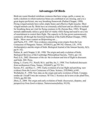 Advantages Of Birds
Birds are warm blooded vertebrate creatures that have wings, quills, a snout, no
teeth a skeleton in which numerous bones are combined or are missing, and a to a
great degree proficient, one way breathing framework (Padian Chiappe, 1998).
Flying winged animals have solid, empty bones and effective flight muscles. Most
winged animals can fly. Birds have an extremely solid heart and an effective method
for breathing these are vital for flying creatures to fly (Serono Rao, 1992). Winged
animals additionally utilize a great deal of vitality while flying and need to eat a ton
of nourishment to control their flight. The capacity to fly has grown autonomously
commonly all through the historical backdrop of the Earth (Padian Chiappe, 1998).
Birds... Show more content on Helpwriting.net ...
and Puerta, P.F., 1997. New evidence concerning avian origins from the Late
Cretaceous of Patagonia. Nature, 387(6631), pp.390 392. Ostrom, J.H., 1976.
Archaeopteryx and the origin of birds. Biological Journal of the linnean Society, 8(2),
pp.91 182.
Padian, K. and Chiappe, L.M., 1998. The origin and early evolution of birds.
Biological Reviews of the Cambridge Philosophical Society, 73(01), pp.1 42.
Paul, G.S., 2002. Dinosaurs of the air: the evolution and loss of flight in dinosaurs
and birds. JHU Press.
Qiang, J., Currie, P.J., Norell, M.A. and Shu An, J., 1998. Two feathered dinosaurs
from northeastern China. Nature, 393(6687), pp.753 761.
Sereno, P.C. and Rao, C., 1992. Early evolution of avian flight and perching: new
evidence from the Lower Cretaceous of China. Science, 255(5046), p.845.
Wellnhofer, P., 1994. New data on the origin and early evolution of birds. Comptes
rendus de l AcadГ©mie des sciences. SГ©rie 2. Sciences de la terre et des planГЁtes,
319(3), pp.299 308.
Zhou, Z., 2004. The origin and early evolution of birds: discoveries, disputes, and
perspectives from fossil evidence. Naturwissenschaften, 91(10),
 