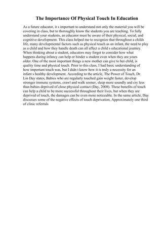 The Importance Of Physical Touch In Education
As a future educator, it s important to understand not only the material you will be
covering in class, but to thoroughly know the students you are teaching. To fully
understand your students, an educator must be aware of their physical, social, and
cognitive development. This class helped me to recognize that throughout a childs
life, many developmental factors such as physical touch as an infant, the need to play
as a child and how they handle death can all affect a child s educational journey.
When thinking about a student, educators may forget to consider how what
happens during infancy can help or hinder a student even when they are years
older. One of the most important things a new mother can give to her child, is
quality time and physical touch. Prior to this class, I had basic understanding of
how important touch was, but I didn t know how it is truly a necessity for an
infant s healthy development. According to the article, The Power of Touch, Dr.
Lin Day states, Babies who are regularly touched gain weight faster, develop
stronger immune systems, crawl and walk sooner, sleep more soundly and cry less
than babies deprived of close physical contact (Day, 2008). These benefits of touch
can help a child to be more successful throughout their lives, but when they are
deprived of touch, the damages can be even more noticeable. In the same article, Day
discusses some of the negative effects of touch deprivation, Approximately one third
of clinic referrals
 