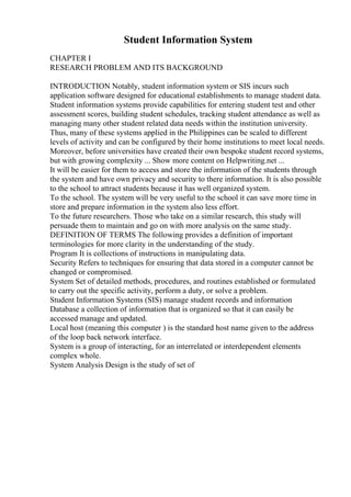 Student Information System
CHAPTER I
RESEARCH PROBLEM AND ITS BACKGROUND
INTRODUCTION Notably, student information system or SIS incurs such
application software designed for educational establishments to manage student data.
Student information systems provide capabilities for entering student test and other
assessment scores, building student schedules, tracking student attendance as well as
managing many other student related data needs within the institution university.
Thus, many of these systems applied in the Philippines can be scaled to different
levels of activity and can be configured by their home institutions to meet local needs.
Moreover, before universities have created their own bespoke student record systems,
but with growing complexity ... Show more content on Helpwriting.net ...
It will be easier for them to access and store the information of the students through
the system and have own privacy and security to there information. It is also possible
to the school to attract students because it has well organized system.
To the school. The system will be very useful to the school it can save more time in
store and prepare information in the system also less effort.
To the future researchers. Those who take on a similar research, this study will
persuade them to maintain and go on with more analysis on the same study.
DEFINITION OF TERMS The following provides a definition of important
terminologies for more clarity in the understanding of the study.
Program It is collections of instructions in manipulating data.
Security Refers to techniques for ensuring that data stored in a computer cannot be
changed or compromised.
System Set of detailed methods, procedures, and routines established or formulated
to carry out the specific activity, perform a duty, or solve a problem.
Student Information Systems (SIS) manage student records and information
Database a collection of information that is organized so that it can easily be
accessed manage and updated.
Local host (meaning this computer ) is the standard host name given to the address
of the loop back network interface.
System is a group of interacting, for an interrelated or interdependent elements
complex whole.
System Analysis Design is the study of set of
 