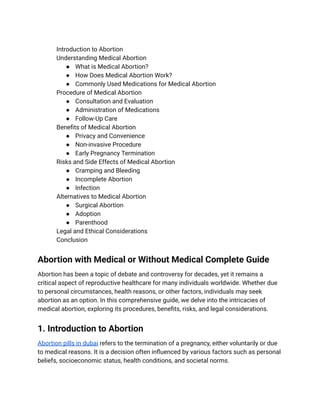 ​ Introduction to Abortion
​ Understanding Medical Abortion
● What is Medical Abortion?
● How Does Medical Abortion Work?
● Commonly Used Medications for Medical Abortion
​ Procedure of Medical Abortion
● Consultation and Evaluation
● Administration of Medications
● Follow-Up Care
​ Benefits of Medical Abortion
● Privacy and Convenience
● Non-invasive Procedure
● Early Pregnancy Termination
​ Risks and Side Effects of Medical Abortion
● Cramping and Bleeding
● Incomplete Abortion
● Infection
​ Alternatives to Medical Abortion
● Surgical Abortion
● Adoption
● Parenthood
​ Legal and Ethical Considerations
​ Conclusion
Abortion with Medical or Without Medical Complete Guide
Abortion has been a topic of debate and controversy for decades, yet it remains a
critical aspect of reproductive healthcare for many individuals worldwide. Whether due
to personal circumstances, health reasons, or other factors, individuals may seek
abortion as an option. In this comprehensive guide, we delve into the intricacies of
medical abortion, exploring its procedures, benefits, risks, and legal considerations.
1. Introduction to Abortion
Abortion pills in dubai refers to the termination of a pregnancy, either voluntarily or due
to medical reasons. It is a decision often influenced by various factors such as personal
beliefs, socioeconomic status, health conditions, and societal norms.
 