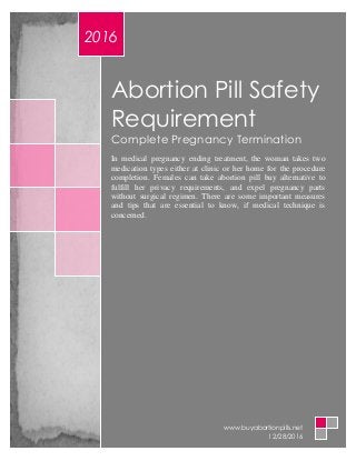Abortion Pill Safety
Requirement
Complete Pregnancy Termination
In medical pregnancy ending treatment, the woman takes two
medication types either at clinic or her home for the procedure
completion. Females can take abortion pill buy alternative to
fulfill her privacy requirements, and expel pregnancy parts
without surgical regimen. There are some important measures
and tips that are essential to know, if medical technique is
concerned.
2016
www.buyabortionpills.net
12/28/2016
 