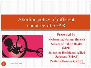 Presented by:
Mohammad Aslam Shaiekh
Master of Public Health
(MPH)
School of Health and Allied
Sciences (SHAS)
Pokhara University (P.U)
Abortion policy of different
countries of SEAR
7/5/2018AslamAman_MPH1
 