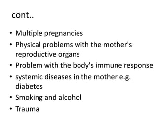 cont..
• Multiple pregnancies
• Physical problems with the mother's
reproductive organs
• Problem with the body's immune response
• systemic diseases in the mother e.g.
diabetes
• Smoking and alcohol
• Trauma
 
