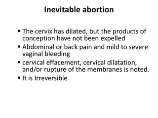 Inevitable abortion
 The cervix has dilated, but the products of
conception have not been expelled
 Abdominal or back pain and mild to severe
vaginal bleeding
 cervical effacement, cervical dilatation,
and/or rupture of the membranes is noted.
 It is Irreversible
 