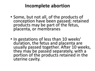 Incomplete abortion
• Some, but not all, of the products of
conception have been passed; retained
products may be part of the fetus,
placenta, or membranes
• In gestations of less than 10 weeks'
duration, the fetus and placenta are
usually passed together. After 10 weeks,
they may be passed separately, with a
portion of the products retained in the
uterine cavity.
 