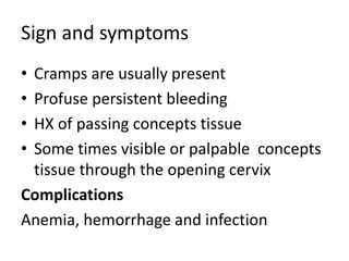 Sign and symptoms
• Cramps are usually present
• Profuse persistent bleeding
• HX of passing concepts tissue
• Some times visible or palpable concepts
tissue through the opening cervix
Complications
Anemia, hemorrhage and infection
 