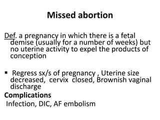 Missed abortion
Def. a pregnancy in which there is a fetal
demise (usually for a number of weeks) but
no uterine activity to expel the products of
conception
 Regress sx/s of pregnancy , Uterine size
decreased, cervix closed, Brownish vaginal
discharge
Complications
Infection, DIC, AF embolism
 
