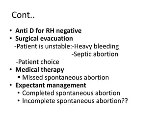 Cont..
• Anti D for RH negative
• Surgical evacuation
-Patient is unstable:-Heavy bleeding
-Septic abortion
-Patient choice
• Medical therapy
 Missed spontaneous abortion
• Expectant management
• Completed spontaneous abortion
• Incomplete spontaneous abortion??
 