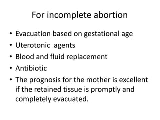 For incomplete abortion
• Evacuation based on gestational age
• Uterotonic agents
• Blood and fluid replacement
• Antibiotic
• The prognosis for the mother is excellent
if the retained tissue is promptly and
completely evacuated.
 