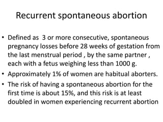 Recurrent spontaneous abortion
• Defined as 3 or more consecutive, spontaneous
pregnancy losses before 28 weeks of gestation from
the last menstrual period , by the same partner ,
each with a fetus weighing less than 1000 g.
• Approximately 1% of women are habitual aborters.
• The risk of having a spontaneous abortion for the
first time is about 15%, and this risk is at least
doubled in women experiencing recurrent abortion
 
