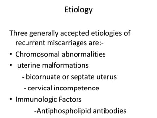 Etiology
Three generally accepted etiologies of
recurrent miscarriages are:-
• Chromosomal abnormalities
• uterine malformations
- bicornuate or septate uterus
- cervical incompetence
• Immunologic Factors
-Antiphospholipid antibodies
 