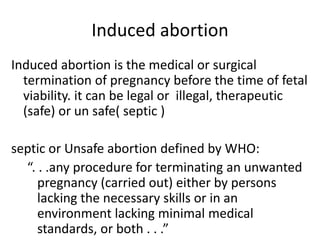 Induced abortion
Induced abortion is the medical or surgical
termination of pregnancy before the time of fetal
viability. it can be legal or illegal, therapeutic
(safe) or un safe( septic )
septic or Unsafe abortion defined by WHO:
“. . .any procedure for terminating an unwanted
pregnancy (carried out) either by persons
lacking the necessary skills or in an
environment lacking minimal medical
standards, or both . . .”
 