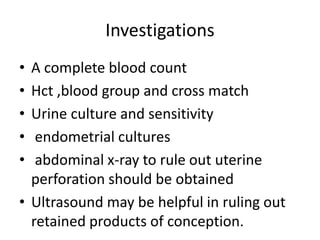 Investigations
• A complete blood count
• Hct ,blood group and cross match
• Urine culture and sensitivity
• endometrial cultures
• abdominal x-ray to rule out uterine
perforation should be obtained
• Ultrasound may be helpful in ruling out
retained products of conception.
 