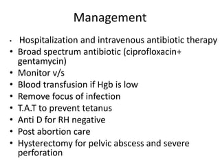 Management
• Hospitalization and intravenous antibiotic therapy
• Broad spectrum antibiotic (ciprofloxacin+
gentamycin)
• Monitor v/s
• Blood transfusion if Hgb is low
• Remove focus of infection
• T.A.T to prevent tetanus
• Anti D for RH negative
• Post abortion care
• Hysterectomy for pelvic abscess and severe
perforation
 
