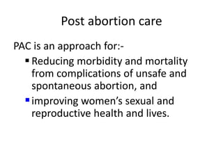 Post abortion care
PAC is an approach for:-
 Reducing morbidity and mortality
from complications of unsafe and
spontaneous abortion, and
improving women’s sexual and
reproductive health and lives.
 