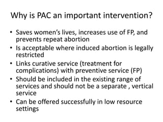 Why is PAC an important intervention?
• Saves women’s lives, increases use of FP, and
prevents repeat abortion
• Is acceptable where induced abortion is legally
restricted
• Links curative service (treatment for
complications) with preventive service (FP)
• Should be included in the existing range of
services and should not be a separate , vertical
service
• Can be offered successfully in low resource
settings
 