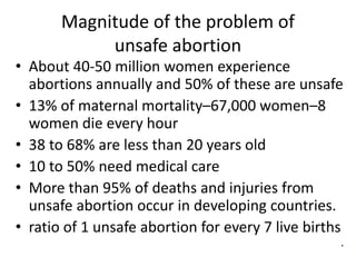 Magnitude of the problem of
unsafe abortion
• About 40-50 million women experience
abortions annually and 50% of these are unsafe
• 13% of maternal mortality–67,000 women–8
women die every hour
• 38 to 68% are less than 20 years old
• 10 to 50% need medical care
• More than 95% of deaths and injuries from
unsafe abortion occur in developing countries.
• ratio of 1 unsafe abortion for every 7 live births
.
 