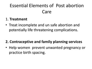 Essential Elements of Post abortion
Care
1. Treatment
• Treat incomplete and un safe abortion and
potentially life threatening complications.
2. Contraceptive and family planning services
• Help women prevent unwanted pregnancy or
practice birth spacing.
 