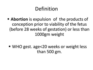 Definition
 Abortion is expulsion of the products of
conception prior to viability of the fetus
(before 28 weeks of gestation) or less than
1000gm weight
 WHO gest. age<20 weeks or weight less
than 500 gm.
 