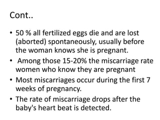Cont..
• 50 % all fertilized eggs die and are lost
(aborted) spontaneously, usually before
the woman knows she is pregnant.
• Among those 15-20% the miscarriage rate
women who know they are pregnant
• Most miscarriages occur during the first 7
weeks of pregnancy.
• The rate of miscarriage drops after the
baby's heart beat is detected.
 