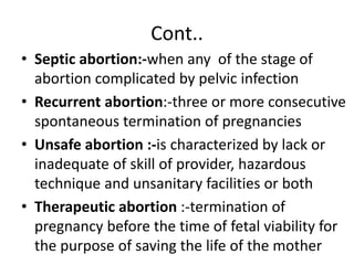 Cont..
• Septic abortion:-when any of the stage of
abortion complicated by pelvic infection
• Recurrent abortion:-three or more consecutive
spontaneous termination of pregnancies
• Unsafe abortion :-is characterized by lack or
inadequate of skill of provider, hazardous
technique and unsanitary facilities or both
• Therapeutic abortion :-termination of
pregnancy before the time of fetal viability for
the purpose of saving the life of the mother
 