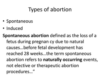 Types of abortion
• Spontaneous
• Induced
Spontaneous abortion defined as the loss of a
fetus during pregnan cy due to natural
causes…before fetal development has
reached 28 weeks…the term spontaneous
abortion refers to naturally occurring events,
not elective or therapeutic abortion
procedures…”
 