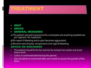  REST
 DRUGS
 GENERAL MEASURES
1)The patient advised to preserve the vulval pads and anything expelled out
per vaginam, for inspection.
2)To report if bleeding and or pain becomes aggravated.
3) Routine note of pulse, temperature and vaginal bleeding.
ADVICE ON DISCHARGE
• The patient should limits her activity for at least two weeks and avoid
heavy work.
• Coitus is contraindicated during this period.
• She should be re-examined after one month to assess the growth of the
fetus.
 
