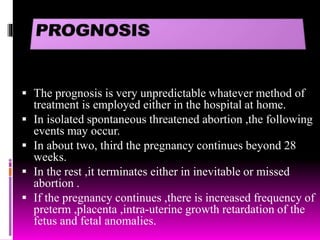  The prognosis is very unpredictable whatever method of
treatment is employed either in the hospital at home.
 In isolated spontaneous threatened abortion ,the following
events may occur.
 In about two, third the pregnancy continues beyond 28
weeks.
 In the rest ,it terminates either in inevitable or missed
abortion .
 If the pregnancy continues ,there is increased frequency of
preterm ,placenta ,intra-uterine growth retardation of the
fetus and fetal anomalies.
 