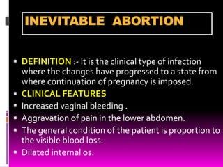 INEVITABLE ABORTION
 DEFINITION :- It is the clinical type of infection
where the changes have progressed to a state from
where continuation of pregnancy is imposed.
 CLINICAL FEATURES
 Increased vaginal bleeding .
 Aggravation of pain in the lower abdomen.
 The general condition of the patient is proportion to
the visible blood loss.
 Dilated internal os.
 