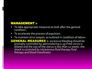 MANAGEMENT :-
 To take appropriate measures to look after the general
condition.
 To accelerate the process of expulsion.
 To maintain strict asepsis as outlined in condition of labour.
GENERAL MEASURES :- excessive bleeding should be
promptly controlled by administering 0.2g if the cervix is
dilated and the size of the uterus is less than 12 weeks .the
shock is corrected by intravenous fluid therapy fluid
therapy and blood transfusion
 