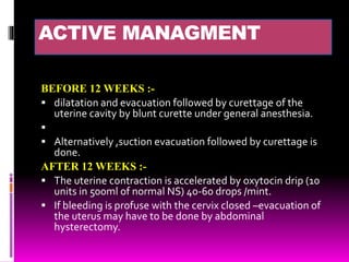 ACTIVE MANAGMENT
BEFORE 12 WEEKS :-
 dilatation and evacuation followed by curettage of the
uterine cavity by blunt curette under general anesthesia.

 Alternatively ,suction evacuation followed by curettage is
done.
AFTER 12 WEEKS :-
 The uterine contraction is accelerated by oxytocin drip (10
units in 500ml of normal NS) 40-60 drops /mint.
 If bleeding is profuse with the cervix closed –evacuation of
the uterus may have to be done by abdominal
hysterectomy.
 
