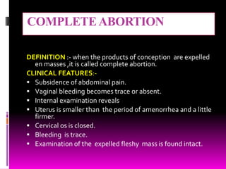 COMPLETEABORTION
DEFINITION :- when the products of conception are expelled
en masses ,it is called complete abortion.
CLINICAL FEATURES:-
 Subsidence of abdominal pain.
 Vaginal bleeding becomes trace or absent.
 Internal examination reveals
 Uterus is smaller than the period of amenorrhea and a little
firmer.
 Cervical os is closed.
 Bleeding is trace.
 Examination of the expelled fleshy mass is found intact.
 
