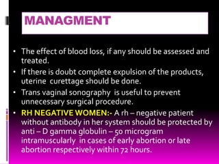 MANAGMENT
• The effect of blood loss, if any should be assessed and
treated.
• If there is doubt complete expulsion of the products,
uterine curettage should be done.
• Trans vaginal sonography is useful to prevent
unnecessary surgical procedure.
• RH NEGATIVE WOMEN:- A rh – negative patient
without antibody in her system should be protected by
anti – D gamma globulin – 50 microgram
intramuscularly in cases of early abortion or late
abortion respectively within 72 hours.
 