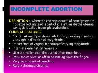 INCOMPLETE ABORTION
DEFINITION :- when the entire products of conception are
not expelled, instead .apart of it is left inside the uterine
cavity ,it is called incomplete abortion.
CLINICAL FEATURES
 Continuation of pain lower abdomen, clocking in nature
although in diminished magnitude .
 Persistence of vaginal bleeding of varying magnitude.
 Internal examination reveals :-
 Uterus smaller than the period of amenorrhea .
 Patulous cervical os often admitting tip of the finger.
 Varying amount of bleeding.
 Rarely choriocarcinoma.
 