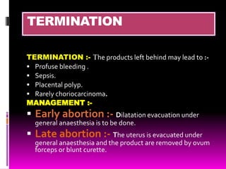 TERMINATION
TERMINATION :- The products left behind may lead to :-
 Profuse bleeding .
 Sepsis.
 Placental polyp.
 Rarely choriocarcinoma.
MANAGEMENT :-
 Early abortion :- Dilatation evacuation under
general anaesthesia is to be done.
 Late abortion :- The uterus is evacuated under
general anaesthesia and the product are removed by ovum
forceps or blunt curette.
 